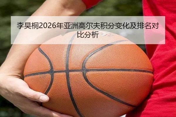 李昊桐2026年亚洲高尔夫积分变化及排名对比分析